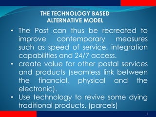9
• The Post can thus be recreated to
improve contemporary measures
such as speed of service, integration
capabilities and 24/7 access.
• create value for other postal services
and products (seamless link between
the financial, physical and the
electronic).
• Use technology to revive some dying
traditional products. (parcels)
THE TECHNOLOGY BASED
ALTERNATIVE MODEL
 