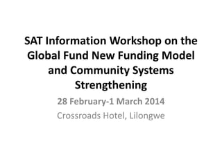SAT Information Workshop on the
Global Fund New Funding Model
and Community Systems
Strengthening
28 February-1 March 2014
Crossroads Hotel, Lilongwe
 