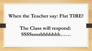 When the Teacher say: Flat TIRE!
The Class will respond:
SSSSsssshhhhhhh……
 