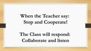 When the Teacher say:
Stop and Cooperate!
The Class will respond:
Collaborate and listen
 