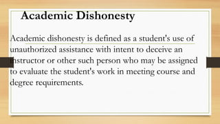 Academic Dishonesty
Academic dishonesty is defined as a student's use of
unauthorized assistance with intent to deceive an
instructor or other such person who may be assigned
to evaluate the student's work in meeting course and
degree requirements.
 