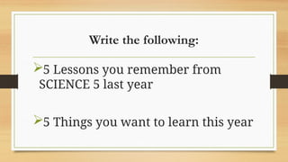 Write the following:
5 Lessons you remember from
SCIENCE 5 last year
5 Things you want to learn this year
 