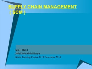 SUPPLY CHAIN MANAGEMENT
( SCM )
Sesi II Hari I
Oleh Dede Abdul Hasyir
Sidola Training Center, 8-19 Desember 2014
 