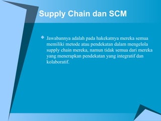 Supply Chain dan SCM
 Jawabannya adalah pada hakekatnya mereka semua
memiliki metode atau pendekatan dalam mengelola
supply chain mereka, namun tidak semua dari mereka
yang menerapkan pendekatan yang integratif dan
kolaboratif.
 
