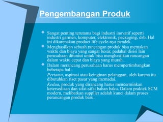 Pengembangan Produk
 Sangat penting terutama bagi industri inovatif seperti
industri garmen, komputer, elektronik, packaging, dsb. Hal
ini dikarenakan product life cycle-nya pendek.
 Menghasilkan sebuah rancangan produk bisa memakan
waktu dan biaya yang sangat besar, padahal disisi lain
perusahaan dituntut untuk bisa menghasilkan rancangan
dalam waktu cepat dan biaya yang murah.
 Dalam merancang perusahaan harus mempertimbangkan
beberapa hal :
Pertama, aspirasi atau keinginan pelanggan, oleh karena itu
dibutuhkan riset pasar yang memadai.
Kedua, produk yang dirancang harus mencerminkan
ketersediaan dan sifat-sifat bahan baku. Dalam praktek SCM
modern, melibatkan supplier adalah kunci dalam proses
perancangan produk baru.
 