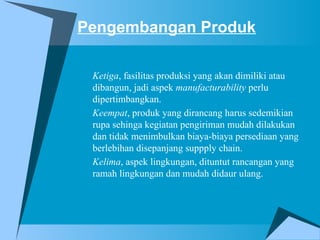 Pengembangan Produk
Ketiga, fasilitas produksi yang akan dimiliki atau
dibangun, jadi aspek manufacturability perlu
dipertimbangkan.
Keempat, produk yang dirancang harus sedemikian
rupa sehinga kegiatan pengiriman mudah dilakukan
dan tidak menimbulkan biaya-biaya persediaan yang
berlebihan disepanjang suppply chain.
Kelima, aspek lingkungan, dituntut rancangan yang
ramah lingkungan dan mudah didaur ulang.
 