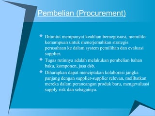 Pembelian (Procurement)
 Dituntut mempunyai keahlian bernegosiasi, memiliki
kemampuan untuk menerjemahkan strategis
perusahaan ke dalam system pemilihan dan evaluasi
supplier.
 Tugas rutinnya adalah melakukan pembelian bahan
baku, komponen, jasa dsb.
 Diharapkan dapat menciptakan kolaborasi jangka
panjang dengan supplier-supplier relevan, melibatkan
mereka dalam perancangan produk baru, mengevaluasi
supply risk dan sebagainya.
 