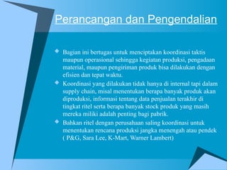 Perancangan dan Pengendalian
 Bagian ini bertugas untuk menciptakan koordinasi taktis
maupun operasional sehingga kegiatan produksi, pengadaan
material, maupun pengiriman produk bisa dilakukan dengan
efisien dan tepat waktu.
 Koordinasi yang dilakukan tidak hanya di internal tapi dalam
supply chain, misal menentukan berapa banyak produk akan
diproduksi, informasi tentang data penjualan terakhir di
tingkat ritel serta berapa banyak stock produk yang masih
mereka miliki adalah penting bagi pabrik.
 Bahkan ritel dengan perusahaan saling koordinasi untuk
menentukan rencana produksi jangka menengah atau pendek
( P&G, Sara Lee, K-Mart, Warner Lambert)
 