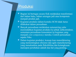 Produksi
 Bagian ini bertugas secara fisik melakukan transformasi
dari bahan baku, bahan setengan jadi atau komponen
menjadi produk jadi.
 Kegiatan produksi dalam konteks SCM tidak harus
dilakukan dalam perusahaan.
 Banyak perusahaan melakukan outsourcing yaitu
memindahkan kegiatan produksi ke pihak subkontraktor,
sementara perusahaan konsentrasi ke kegiatan yang
menjadi core competency mereka. Contoh perusahaan
sepatu Nike.
 Dalam kegiatan produksi, konsep lean manufakturing
yang mementingkan efisiensi dan agile manufacturing
yang menekankan pada fleksibilitas dan ketangkasan
merespon perubahan adalah dua hal yang penting.
 