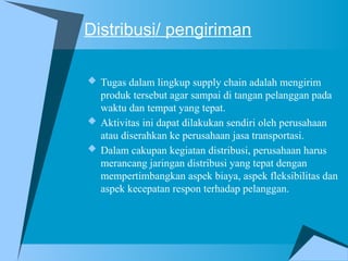 Distribusi/ pengiriman
 Tugas dalam lingkup supply chain adalah mengirim
produk tersebut agar sampai di tangan pelanggan pada
waktu dan tempat yang tepat.
 Aktivitas ini dapat dilakukan sendiri oleh perusahaan
atau diserahkan ke perusahaan jasa transportasi.
 Dalam cakupan kegiatan distribusi, perusahaan harus
merancang jaringan distribusi yang tepat dengan
mempertimbangkan aspek biaya, aspek fleksibilitas dan
aspek kecepatan respon terhadap pelanggan.
 