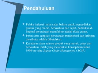 Pendahuluan
 Pelaku industri mulai sadar bahwa untuk menyediakan
produk yang murah, berkualitas dan cepat, perbaikan di
internal perusahaan manufaktur adalah tidak cukup.
 Peran serta supplier, perusahaan transportasi dan jaringan
distributor adalah dibutuhkan.
 Kesadaran akan adanya produk yang murah, cepat dan
berkualitas inilah yang melahirkan konsep baru tahun
1990-an yaitu Supply Chain Manajement ( SCM )
 