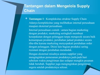 Tantangan dalam Mengelola Supply
Chain
 Tantangan 1 : Kompleksitas struktur Supply Chain
Adanya kompleksitas yang melibatkan internal perusahaan
maupun eksternal perusahaan.
Internal perusahaan contoh : antara bagian marketing
dengan produksi, marketing seringkali membuat
kesepakatan dengan pelanggan tanpa mengecek secara baik
kemampuan produksi, perubahan jadual produksi secara
tiba-tiba karena marketing menyepakati perubahan order
dengan pelanggan. Disisi lain bagian produksi sering
resistant dengan perubahan mendadak.
Dengan eksternal misalnya antara supplier yang
menginginkan pemesanan produknya jauh-jauh hari
sebelum waktu pengiriman dan sedapat mungkin pesanan
tidak berubah. Supplier juga menginginkan pengiriman
segera setelah produksinya selesai.
 