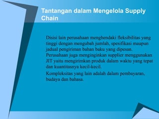 Tantangan dalam Mengelola Supply
Chain
Disisi lain perusahaan menghendaki fleksibilitas yang
tinggi dengan mengubah jumlah, spesifikasi maupun
jadual pengiriman bahan baku yang dipesan.
Perusahaan juga menginginkan supplier menggunakan
JIT yaitu mengirimkan produk dalam waktu yang tepat
dan kuantitasnya kecil-kecil.
Kompleksitas yang lain adalah dalam pembayaran,
budaya dan bahasa.
 
