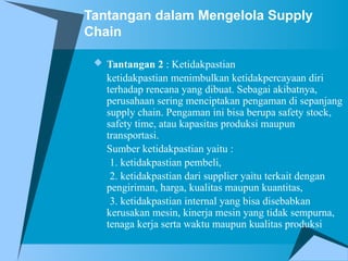 Tantangan dalam Mengelola Supply
Chain
 Tantangan 2 : Ketidakpastian
ketidakpastian menimbulkan ketidakpercayaan diri
terhadap rencana yang dibuat. Sebagai akibatnya,
perusahaan sering menciptakan pengaman di sepanjang
supply chain. Pengaman ini bisa berupa safety stock,
safety time, atau kapasitas produksi maupun
transportasi.
Sumber ketidakpastian yaitu :
1. ketidakpastian pembeli,
2. ketidakpastian dari supplier yaitu terkait dengan
pengiriman, harga, kualitas maupun kuantitas,
3. ketidakpastian internal yang bisa disebabkan
kerusakan mesin, kinerja mesin yang tidak sempurna,
tenaga kerja serta waktu maupun kualitas produksi
 