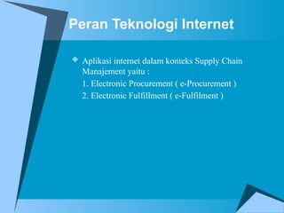 Peran Teknologi Internet
 Aplikasi internet dalam konteks Supply Chain
Manajement yaitu :
1. Electronic Procurement ( e-Procurement )
2. Electronic Fulfillment ( e-Fulfilment )
 