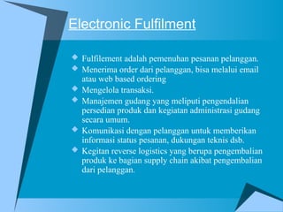 Electronic Fulfilment
 Fulfilement adalah pemenuhan pesanan pelanggan.
 Menerima order dari pelanggan, bisa melalui email
atau web based ordering
 Mengelola transaksi.
 Manajemen gudang yang meliputi pengendalian
persedian produk dan kegiatan administrasi gudang
secara umum.
 Komunikasi dengan pelanggan untuk memberikan
informasi status pesanan, dukungan teknis dsb.
 Kegitan reverse logistics yang berupa pengembalian
produk ke bagian supply chain akibat pengembalian
dari pelanggan.
 