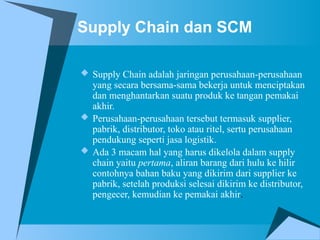 Supply Chain dan SCM
 Supply Chain adalah jaringan perusahaan-perusahaan
yang secara bersama-sama bekerja untuk menciptakan
dan menghantarkan suatu produk ke tangan pemakai
akhir.
 Perusahaan-perusahaan tersebut termasuk supplier,
pabrik, distributor, toko atau ritel, sertu perusahaan
pendukung seperti jasa logistik.
 Ada 3 macam hal yang harus dikelola dalam supply
chain yaitu pertama, aliran barang dari hulu ke hilir
contohnya bahan baku yang dikirim dari supplier ke
pabrik, setelah produksi selesai dikirim ke distributor,
pengecer, kemudian ke pemakai akhir.
 