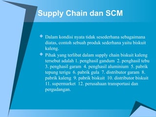 Supply Chain dan SCM
 Dalam kondisi nyata tidak sesederhana sebagaimana
diatas, contoh sebuah produk sederhana yaitu biskuit
kaleng.
 Pihak yang terlibat dalam supply chain biskuit kaleng
tersebut adalah 1. penghasil gandum 2. penghasil tebu
3. penghasil garam 4. penghasil aluminium 5. pabrik
tepung terigu 6. pabrik gula 7. distributor garam 8.
pabrik kaleng 9. pabrik biskuit 10. distributor biskuit
11. supermarket 12. perusahaan transportasi dan
pergudangan.
 