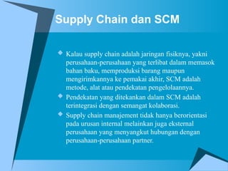 Supply Chain dan SCM
 Kalau supply chain adalah jaringan fisiknya, yakni
perusahaan-perusahaan yang terlibat dalam memasok
bahan baku, memproduksi barang maupun
mengirimkannya ke pemakai akhir, SCM adalah
metode, alat atau pendekatan pengelolaannya.
 Pendekatan yang ditekankan dalam SCM adalah
terintegrasi dengan semangat kolaborasi.
 Supply chain manajement tidak hanya berorientasi
pada urusan internal melainkan juga eksternal
perusahaan yang menyangkut hubungan dengan
perusahaan-perusahaan partner.
 