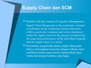 Supply Chain dan SCM
 Definisi oleh the Council of Logistics Management :
Supply Chain Mangement is the systematic, strategic
coordination of the traditional business functions
within a particular company and across businesses
within the supply chain for the purpose of improving
the long-term performance of the individual company
and the supply chain as a whole.
 Perusahaan yang berada dalam supply chain pada
intinya memuaskan konsumen dengan bekerja sama
membuat produk yang murah, mengirimkan tepat
waktu dan dengan kualitas yang bagus.
 