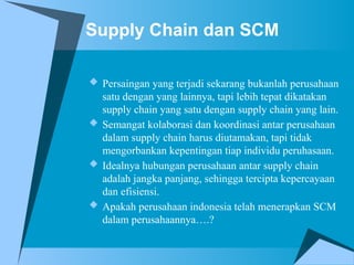 Supply Chain dan SCM
 Persaingan yang terjadi sekarang bukanlah perusahaan
satu dengan yang lainnya, tapi lebih tepat dikatakan
supply chain yang satu dengan supply chain yang lain.
 Semangat kolaborasi dan koordinasi antar perusahaan
dalam supply chain harus diutamakan, tapi tidak
mengorbankan kepentingan tiap individu peruhasaan.
 Idealnya hubungan perusahaan antar supply chain
adalah jangka panjang, sehingga tercipta kepercayaan
dan efisiensi.
 Apakah perusahaan indonesia telah menerapkan SCM
dalam perusahaannya….?
 