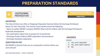 The Home Entity must offer an Outgoing Preparation Seminar before the Exchange Participant
leaves for their internship. The seminar must include at least the following:
- Space to explain AIESEC's purpose [AIESEC Way] and the relation with the Exchange Participant’s
leadership development
- Set expectations about how to prepare for travel abroad
- Exchange Product Policies (XPP) explanation and procedures
- Exchange Standards explanation
DEFINITION
PREPARATION STANDARDS
Did AIESEC in [home] invite you to a preparation seminar before you
went abroad?
QUESTIONS IN YOP
APIP EDUCATION BOOKLET - AIESEC IN PAKISTAN
 