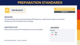 The Home Entity ensures that the Exchange Participant has a valid insurance policy to cover basic
medical costs for the duration of the exchange.
DEFINITION
PREPARATION STANDARDS
Did you have insurance for the period you were on exchange?
QUESTIONS IN YOP
APIP EDUCATION BOOKLET - AIESEC IN PAKISTAN
 