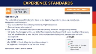 Any financial or non-financial compensation during the experience
Food or transportation covered
All Global Teacher opportunities and Global Talent opportunities longer than 8 weeks should provide a salary
that will help EPs cover at least the basic living costs (accommodation, food, transportation, personal
development)
The host entity ensures all the benefits stated on the Opportunity posted in aiesec.org are delivered.
Opportunity benefits refer to:
Global Talent and Global Teacher have to fulfill the following minimums for opportunity benefits:
DEFINITION
EXPERIENCE STANDARDS
vDid AIESEC in [Host] deliver the benefits mentioned in
the opportunity description on the platform, if any?
QUESTIONS IN YOP
APIP EDUCATION BOOKLET - AIESEC IN PAKISTAN
 