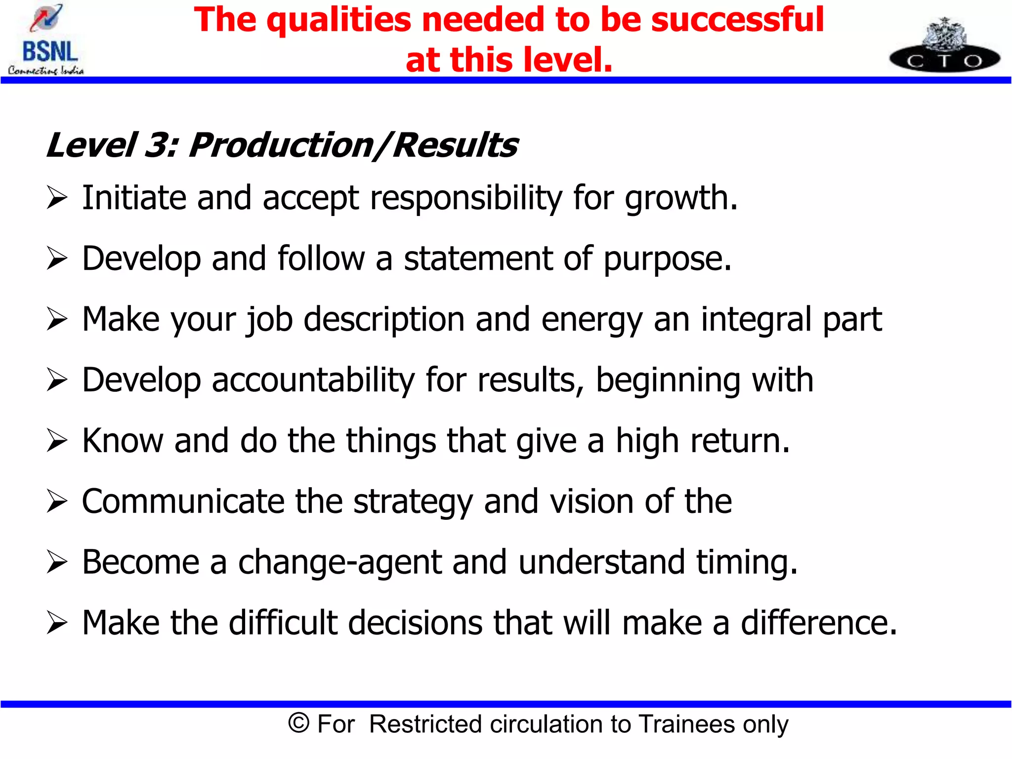 © For Restricted circulation to Trainees only
Level 3: Production/Results
 Initiate and accept responsibility for growth.
 Develop and follow a statement of purpose.
 Make your job description and energy an integral part
 Develop accountability for results, beginning with
 Know and do the things that give a high return.
 Communicate the strategy and vision of the
 Become a change-agent and understand timing.
 Make the difficult decisions that will make a difference.
The qualities needed to be successful
at this level.
 
