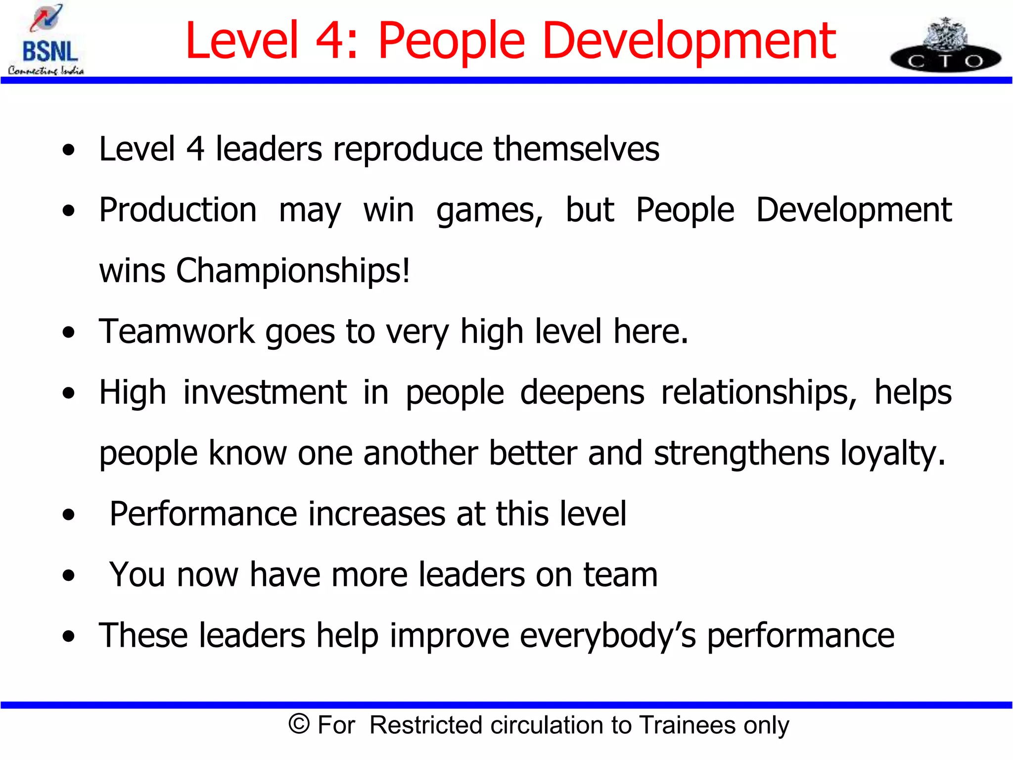 © For Restricted circulation to Trainees only
Level 4: People Development
• Level 4 leaders reproduce themselves
• Production may win games, but People Development
wins Championships!
• Teamwork goes to very high level here.
• High investment in people deepens relationships, helps
people know one another better and strengthens loyalty.
• Performance increases at this level
• You now have more leaders on team
• These leaders help improve everybody’s performance
 