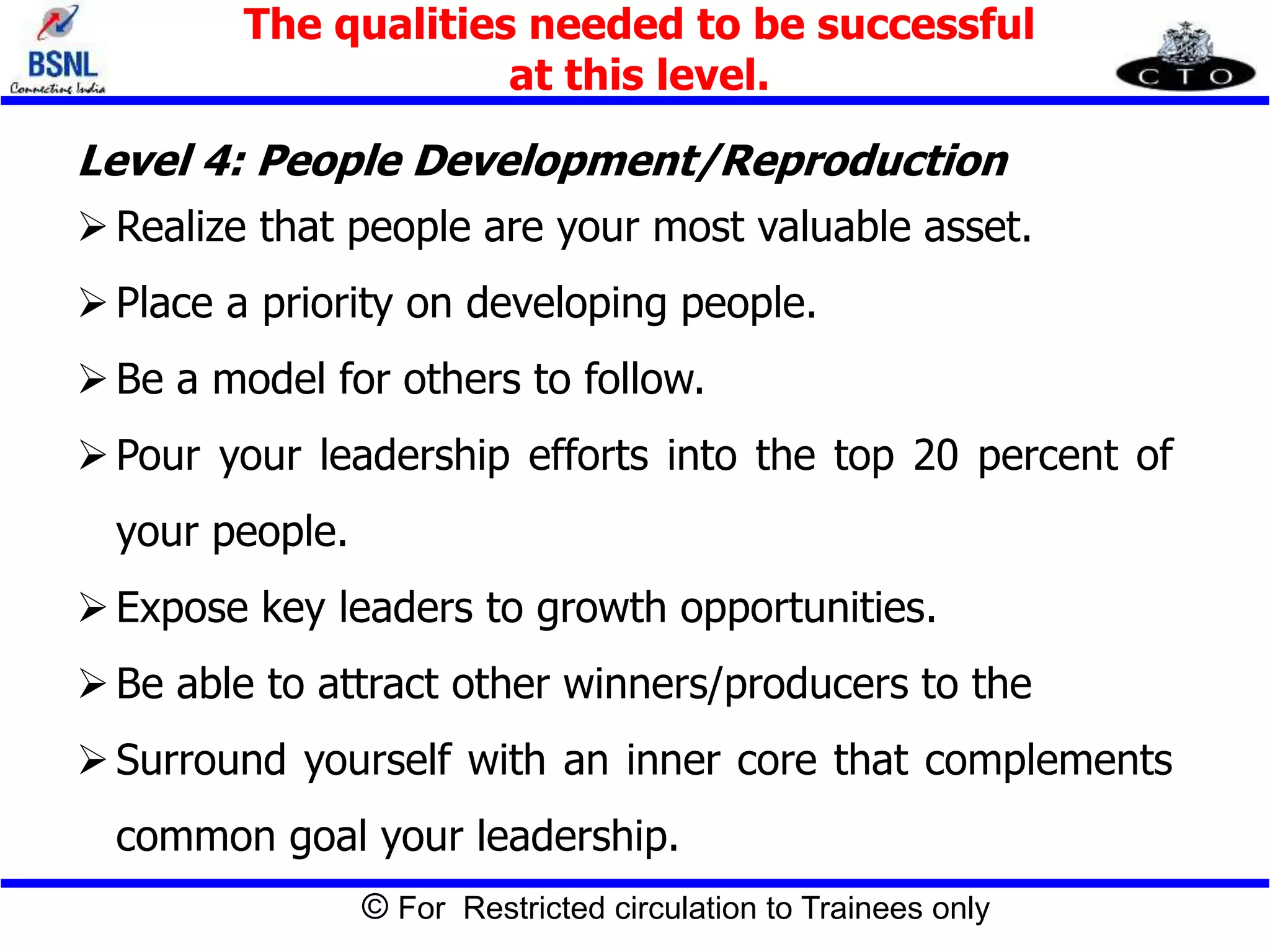© For Restricted circulation to Trainees only
Level 4: People Development/Reproduction
Realize that people are your most valuable asset.
Place a priority on developing people.
Be a model for others to follow.
Pour your leadership efforts into the top 20 percent of
your people.
Expose key leaders to growth opportunities.
Be able to attract other winners/producers to the
Surround yourself with an inner core that complements
common goal your leadership.
The qualities needed to be successful
at this level.
 