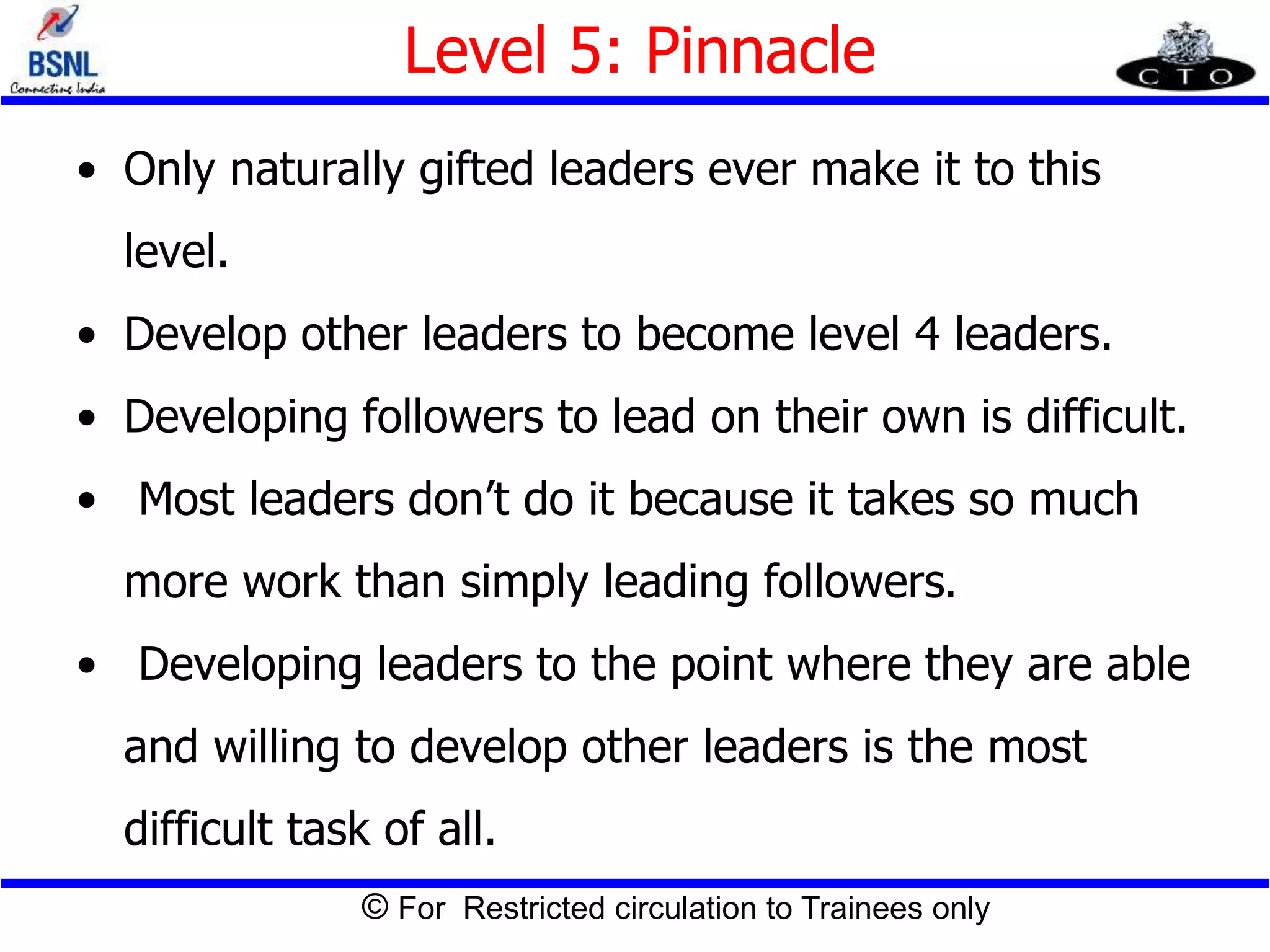 © For Restricted circulation to Trainees only
Level 5: Pinnacle
• Only naturally gifted leaders ever make it to this
level.
• Develop other leaders to become level 4 leaders.
• Developing followers to lead on their own is difficult.
• Most leaders don’t do it because it takes so much
more work than simply leading followers.
• Developing leaders to the point where they are able
and willing to develop other leaders is the most
difficult task of all.
 