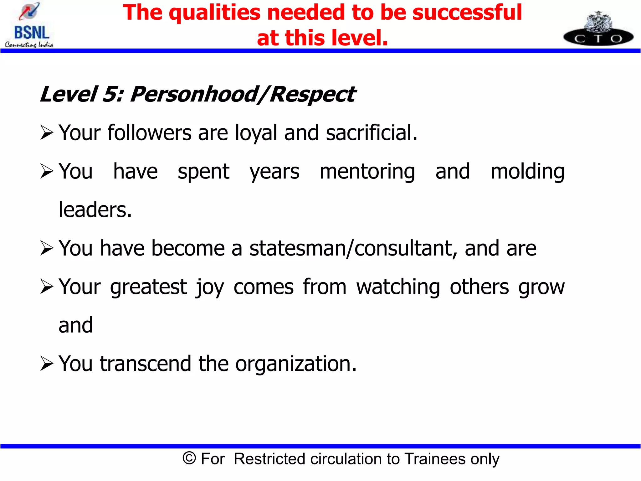 © For Restricted circulation to Trainees only
Level 5: Personhood/Respect
Your followers are loyal and sacrificial.
You have spent years mentoring and molding
leaders.
You have become a statesman/consultant, and are
Your greatest joy comes from watching others grow
and
You transcend the organization.
The qualities needed to be successful
at this level.
 