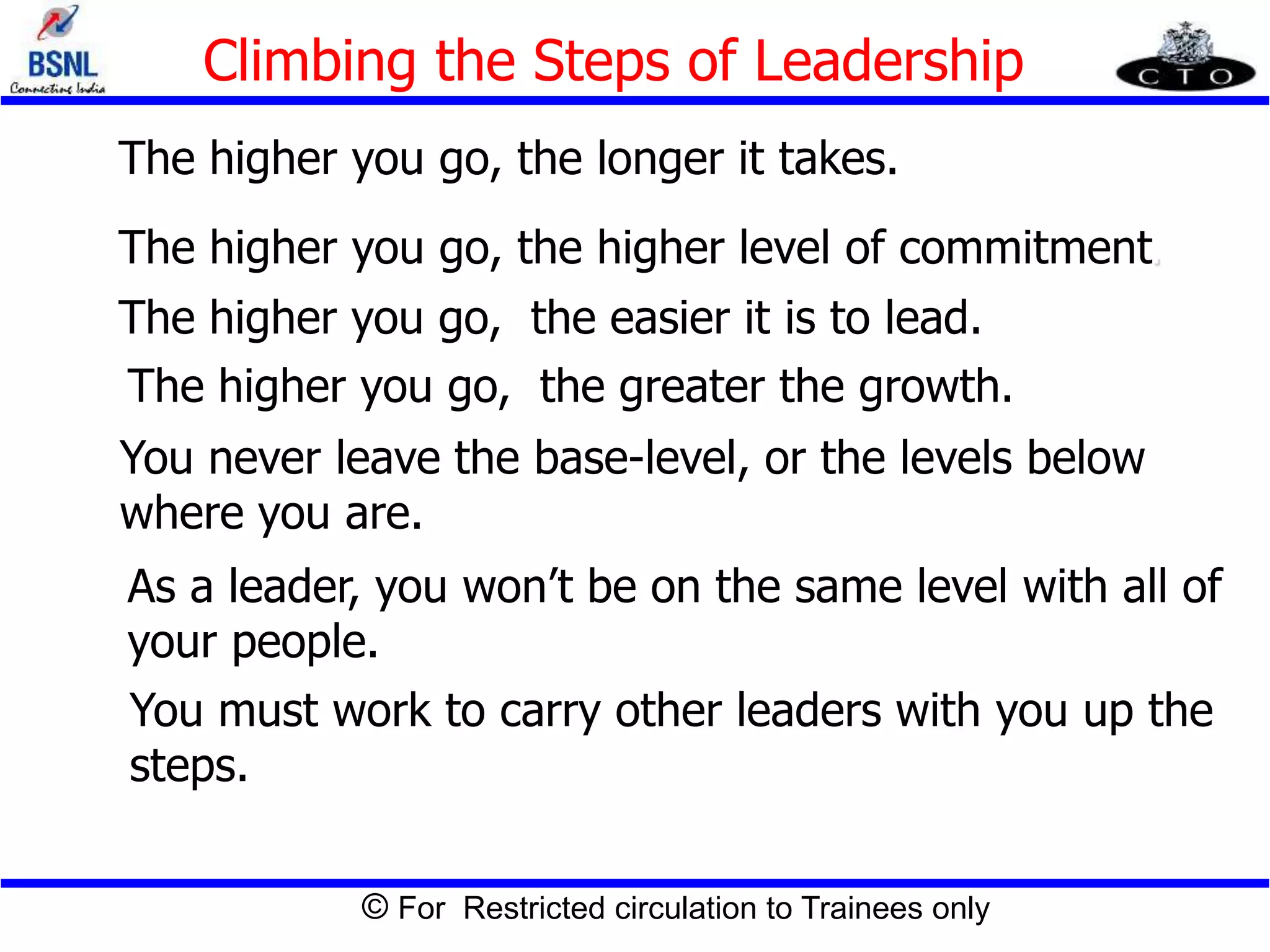 © For Restricted circulation to Trainees only
Climbing the Steps of Leadership
The higher you go, the longer it takes.
The higher you go, the higher level of commitment.
The higher you go, the easier it is to lead.
The higher you go, the greater the growth.
You never leave the base-level, or the levels below
where you are.
As a leader, you won’t be on the same level with all of
your people.
You must work to carry other leaders with you up the
steps.
 