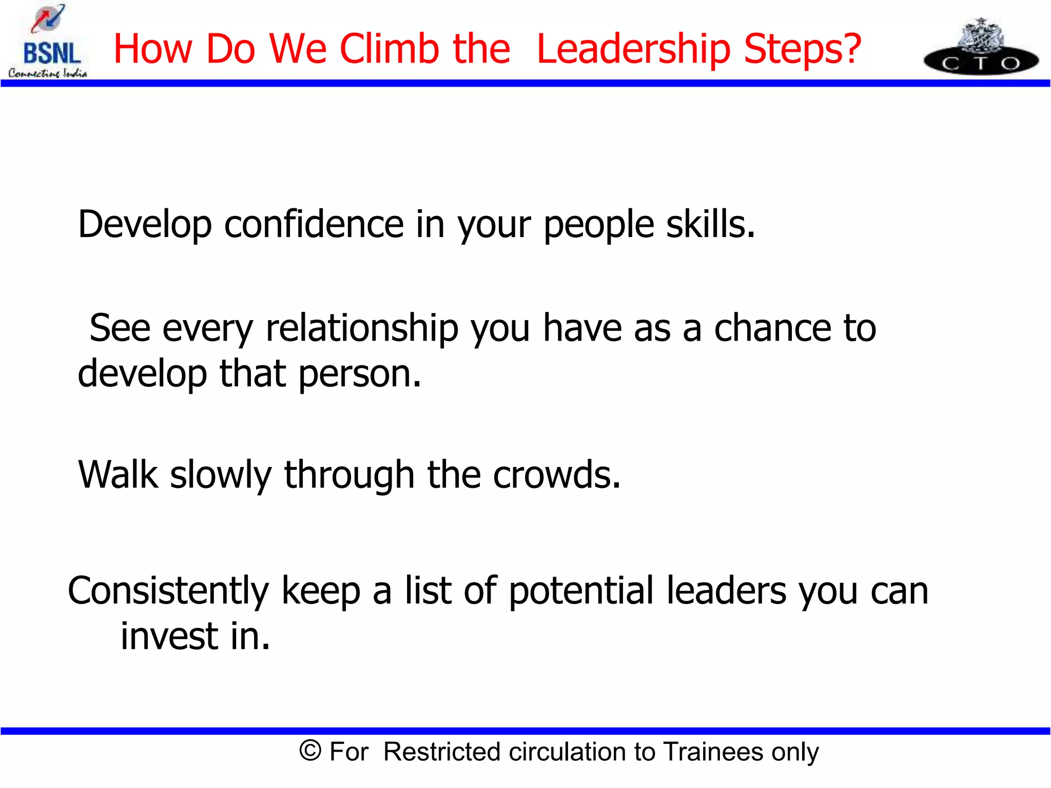© For Restricted circulation to Trainees only
Develop confidence in your people skills.
See every relationship you have as a chance to
develop that person.
Walk slowly through the crowds.
Consistently keep a list of potential leaders you can
invest in.
How Do We Climb the Leadership Steps?
 