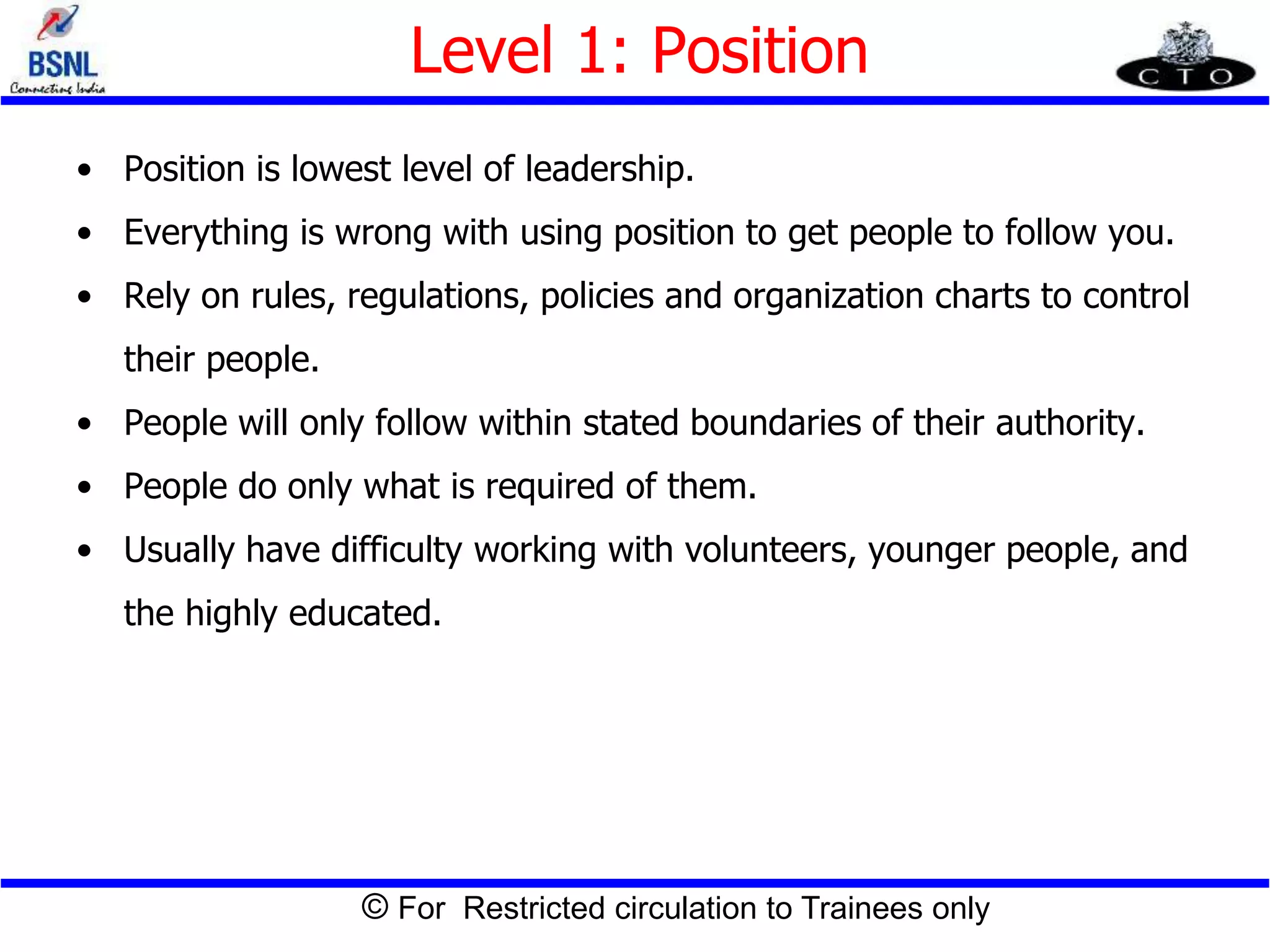 © For Restricted circulation to Trainees only
Level 1: Position
• Position is lowest level of leadership.
• Everything is wrong with using position to get people to follow you.
• Rely on rules, regulations, policies and organization charts to control
their people.
• People will only follow within stated boundaries of their authority.
• People do only what is required of them.
• Usually have difficulty working with volunteers, younger people, and
the highly educated.
 