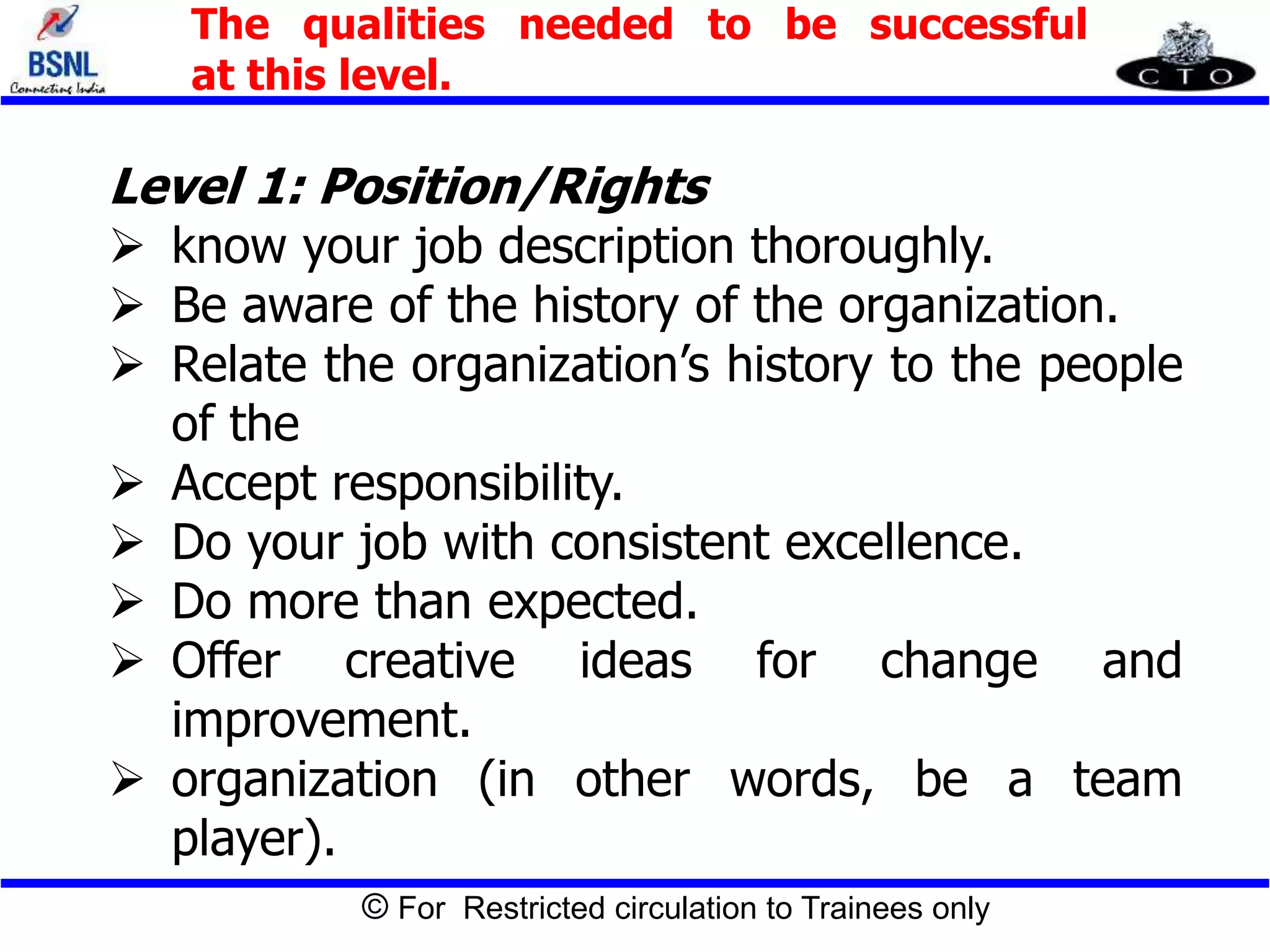 © For Restricted circulation to Trainees only
The qualities needed to be successful
at this level.
Level 1: Position/Rights
 know your job description thoroughly.
 Be aware of the history of the organization.
 Relate the organization’s history to the people
of the
 Accept responsibility.
 Do your job with consistent excellence.
 Do more than expected.
 Offer creative ideas for change and
improvement.
 organization (in other words, be a team
player).
 