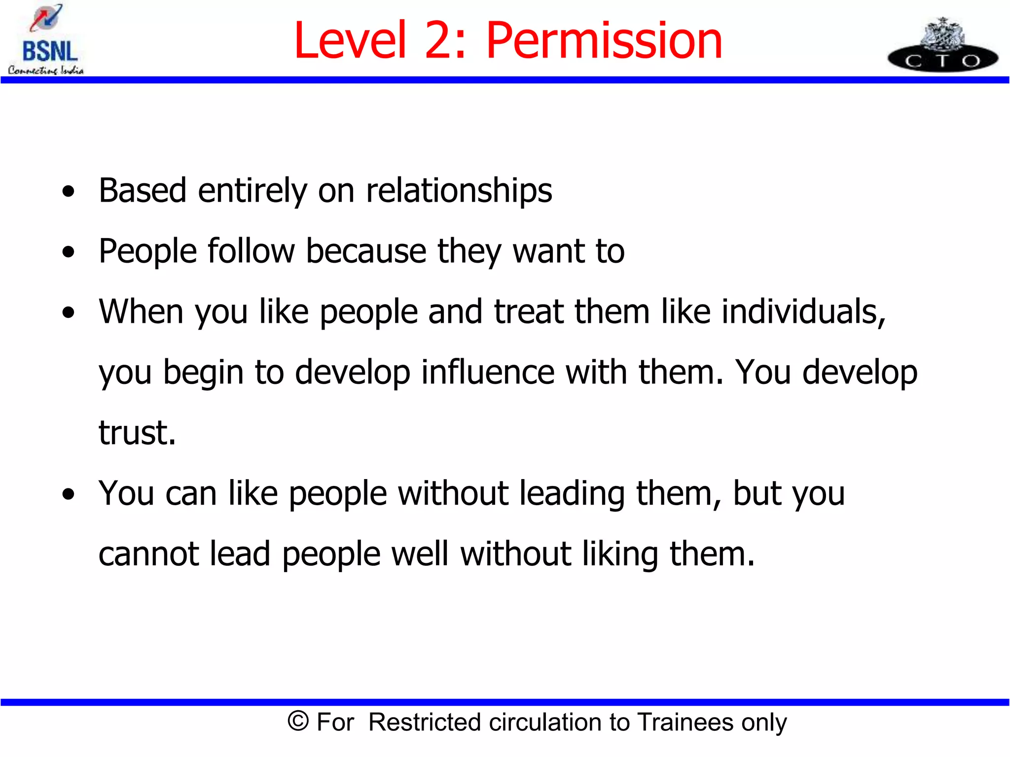 © For Restricted circulation to Trainees only
Level 2: Permission
• Based entirely on relationships
• People follow because they want to
• When you like people and treat them like individuals,
you begin to develop influence with them. You develop
trust.
• You can like people without leading them, but you
cannot lead people well without liking them.
 