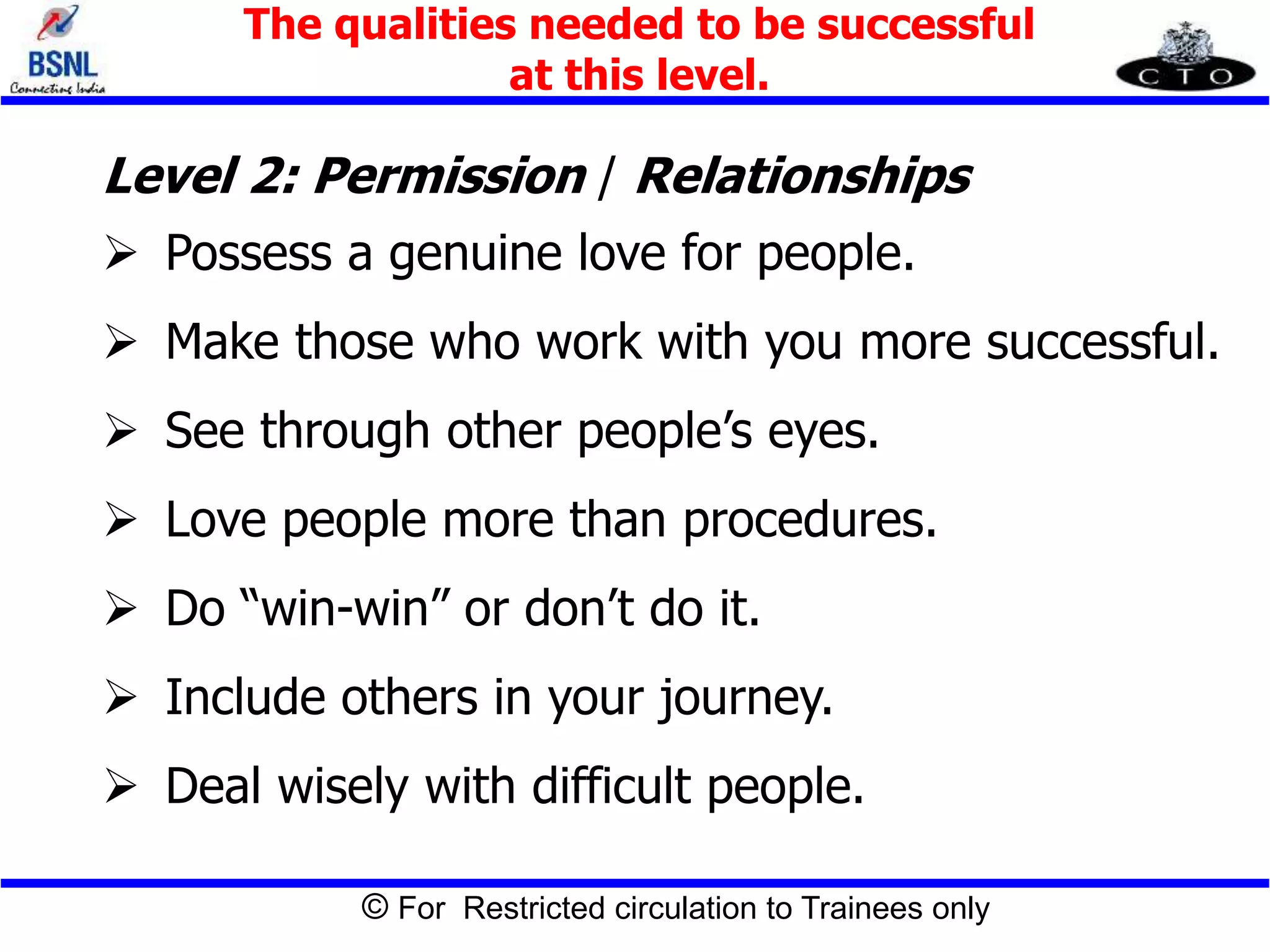© For Restricted circulation to Trainees only
Level 2: Permission / Relationships
 Possess a genuine love for people.
 Make those who work with you more successful.
 See through other people’s eyes.
 Love people more than procedures.
 Do “win-win” or don’t do it.
 Include others in your journey.
 Deal wisely with difficult people.
The qualities needed to be successful
at this level.
 