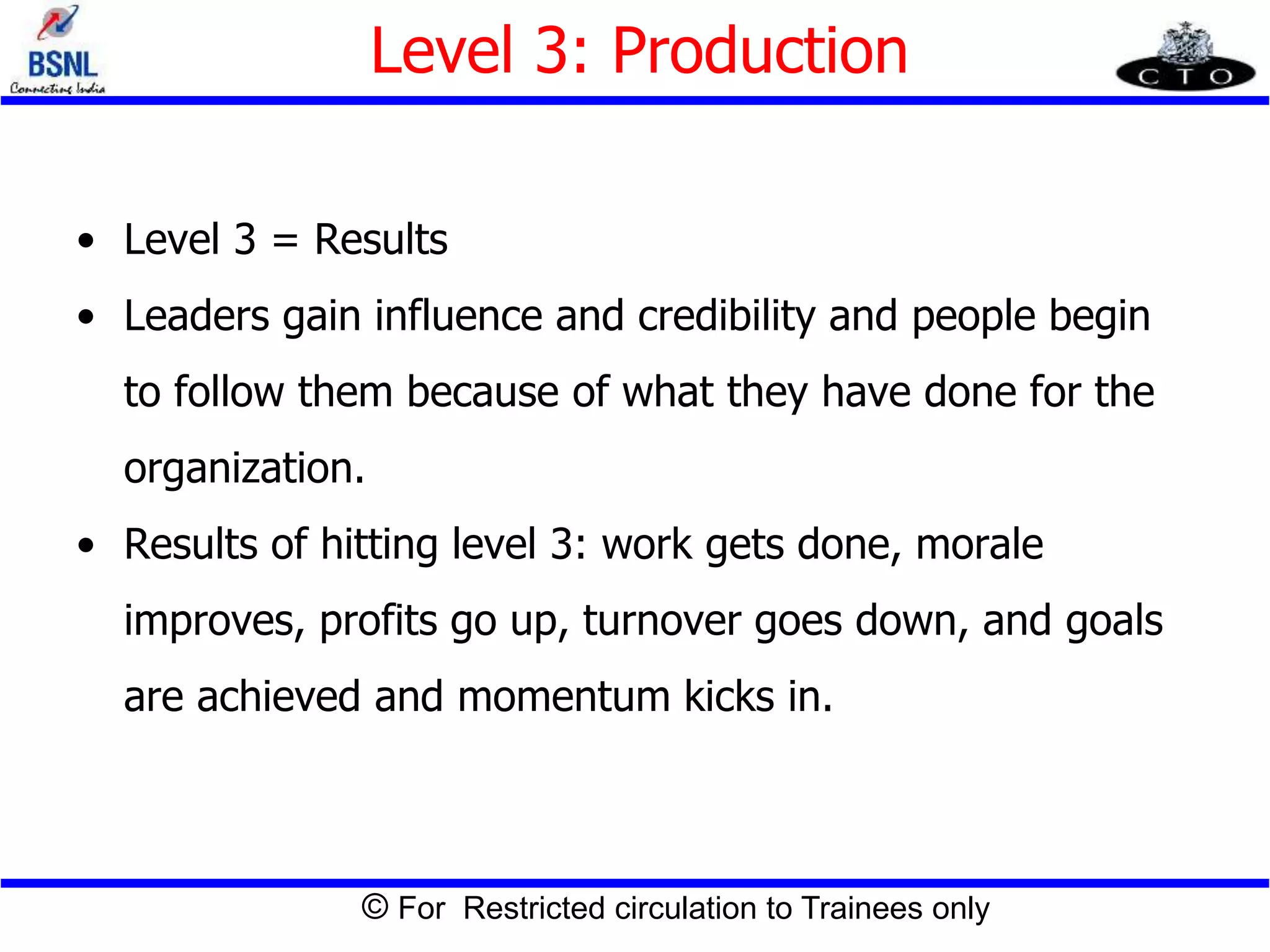 © For Restricted circulation to Trainees only
Level 3: Production
• Level 3 = Results
• Leaders gain influence and credibility and people begin
to follow them because of what they have done for the
organization.
• Results of hitting level 3: work gets done, morale
improves, profits go up, turnover goes down, and goals
are achieved and momentum kicks in.
 