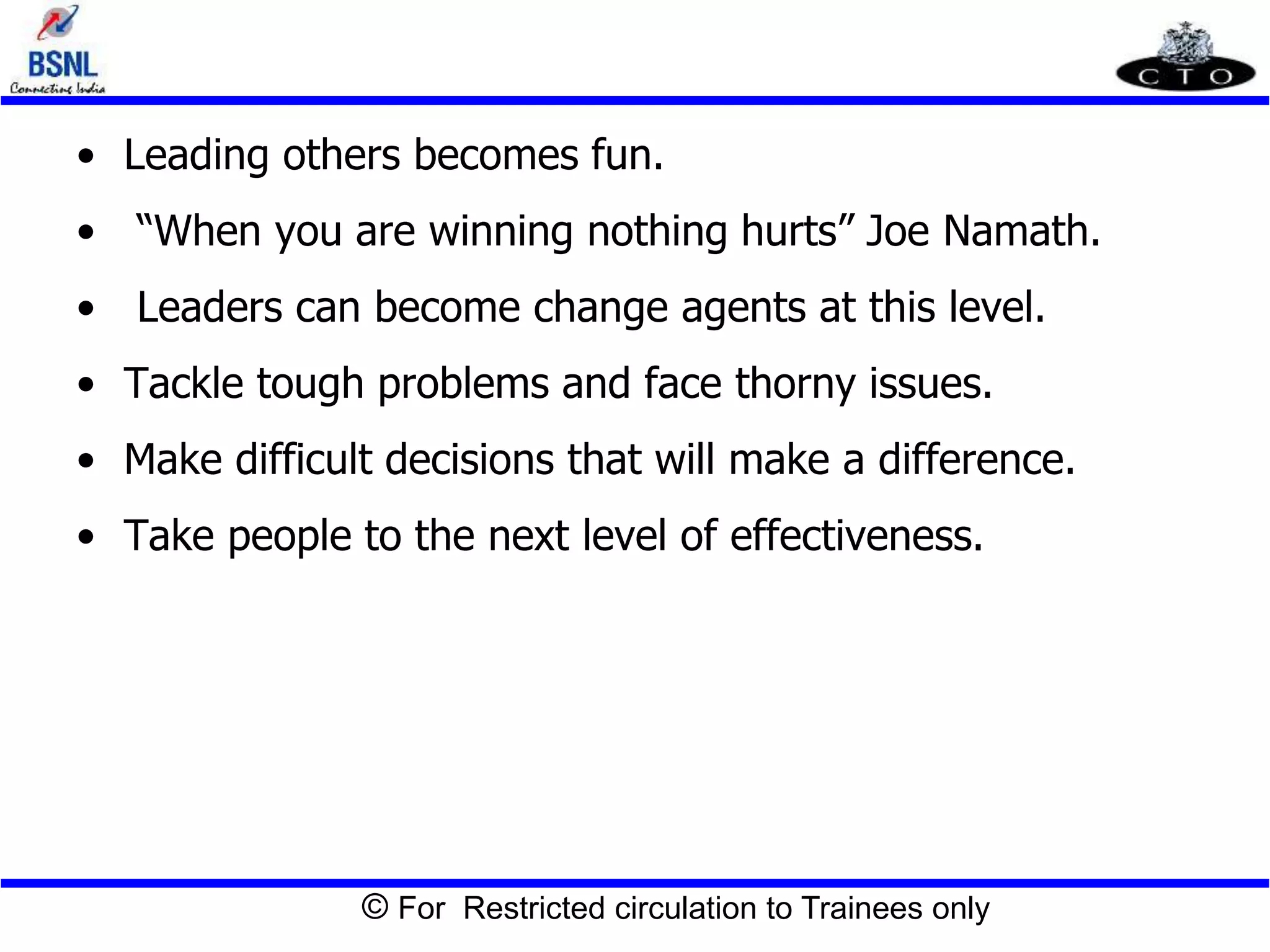 © For Restricted circulation to Trainees only
• Leading others becomes fun.
• “When you are winning nothing hurts” Joe Namath.
• Leaders can become change agents at this level.
• Tackle tough problems and face thorny issues.
• Make difficult decisions that will make a difference.
• Take people to the next level of effectiveness.
 