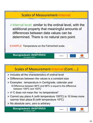 10
Scales of Measurement-Interval
Interval level: similar to the ordinal level, with the
additional property that meaningful amounts of
differences between data values can be
determined. There is no natural zero point.
EXAMPLE: Temperature on the Fahrenheit scale.
Scales of Measurement-Interval (Cont…..)
 Includes all the characteristics of ordinal level
 Differences between the values is a constant size
 Examples : temperature in Centigrade, calendar year
Difference between 960C and 980C is equal to the difference
between 1000C and 1020C
 00 C does not mean the ’no temperature!’
 Cannot say place A (with temperature 1000C) is 10 times more
warmer than place B (with temperature 100C)
 No absolute zero, zero is arbitrary
 