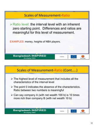 11
Scales of Measurement-Ratio
Ratio level: the interval level with an inherent
zero starting point. Differences and ratios are
meaningful for this level of measurement.
EXAMPLES: money, heights of NBA players.
Scales of Measurement-Ratio (Cont…..)
 The highest level of measurement that includes all the
characteristics of the interval level
 The point 0 indicates the absence of the characteristics.
Ratio between two numbers is meaningful
 Can say company A (with net wealth 100 b) is 10 times
more rich than company B (with net wealth 10 b)
 