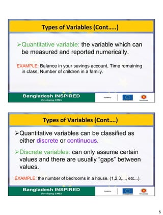5
Types of Variables (Cont…..)
Quantitative variable: the variable which can
be measured and reported numerically.
EXAMPLE: Balance in your savings account, Time remaining
in class, Number of children in a family.
Types of Variables (Cont….)
Quantitative variables can be classified as
either discrete or continuous.
Discrete variables: can only assume certain
values and there are usually “gaps” between
values.
EXAMPLE: the number of bedrooms in a house. (1,2,3,..., etc...).
 