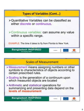 6
Types of Variables (Cont…)
Quantitative Variables can be classified as
either discrete or continuous.
Continuous variables: can assume any value
within a specific range.
EXAMPLE: The time it takes to fly from Florida to New York.
Scales of Measurement
Measurement means assigning numbers or other
symbols to characteristics of objects according to
certain prescribed rules.
Scaling is the generation of a continuum upon
which measured objects are located
Arithmetic and statistical operations for
summarizing and presenting data depend on the
levels of measurement
 
