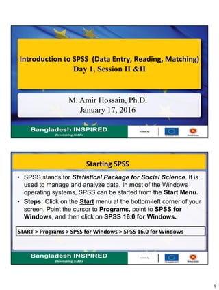 1
Introduction to SPSS (Data Entry, Reading, Matching)
Day 1, Session II &II
M. Amir Hossain, Ph.D.
January 17, 2016
Starting SPSS
• SPSS stands for Statistical Package for Social Science. It is
used to manage and analyze data. In most of the Windows
operating systems, SPSS can be started from the Start Menu.
• Steps: Click on the Start menu at the bottom-left corner of your
screen. Point the cursor to Programs, point to SPSS for
Windows, and then click on SPSS 16.0 for Windows.
START > Programs > SPSS for Windows > SPSS 16.0 for Windows
 