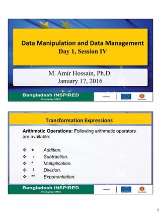 1
Data Manipulation and Data Management
Day 1, Session IV
M. Amir Hossain, Ph.D.
January 17, 2016
Transformation Expressions
Arithmetic Operations: Following arithmetic operators
are available:
 + Addition.
 - Subtraction.
 * Multiplication.
 / Division.
 ** Exponentiation.
 