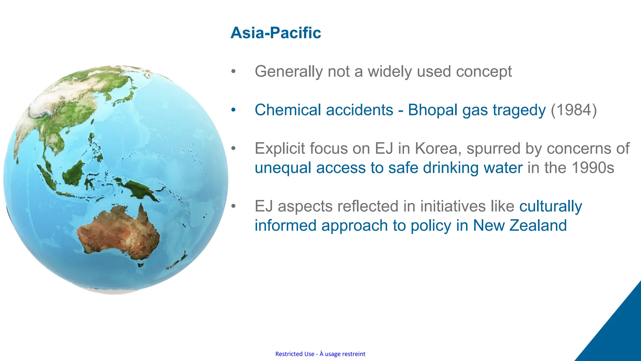 Restricted Use - À usage restreint
Asia-Pacific
• Generally not a widely used concept
• Chemical accidents - Bhopal gas tragedy (1984)
• Explicit focus on EJ in Korea, spurred by concerns of
unequal access to safe drinking water in the 1990s
• EJ aspects reflected in initiatives like culturally
informed approach to policy in New Zealand
 