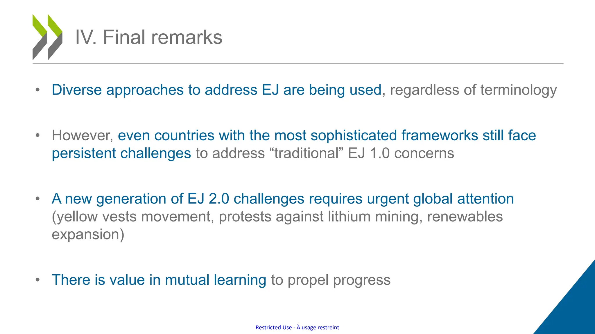 Restricted Use - À usage restreint
IV. Final remarks
• Diverse approaches to address EJ are being used, regardless of terminology
• However, even countries with the most sophisticated frameworks still face
persistent challenges to address “traditional” EJ 1.0 concerns
• A new generation of EJ 2.0 challenges requires urgent global attention
(yellow vests movement, protests against lithium mining, renewables
expansion)
• There is value in mutual learning to propel progress
 