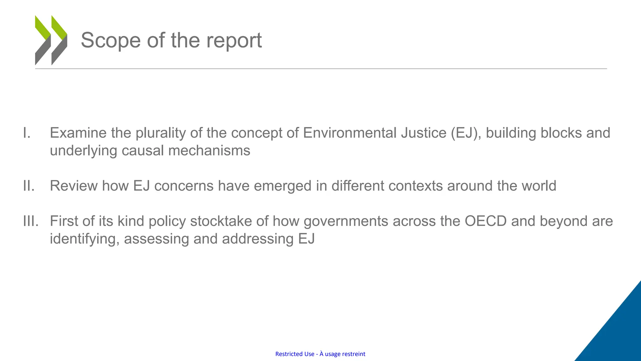 Restricted Use - À usage restreint
Scope of the report
I. Examine the plurality of the concept of Environmental Justice (EJ), building blocks and
underlying causal mechanisms
II. Review how EJ concerns have emerged in different contexts around the world
III. First of its kind policy stocktake of how governments across the OECD and beyond are
identifying, assessing and addressing EJ
 